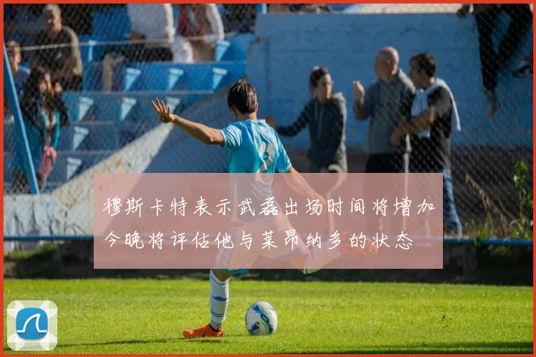 穆斯卡特表示武磊出场时间将增加今晚将评估他与莱昂纳多的状态