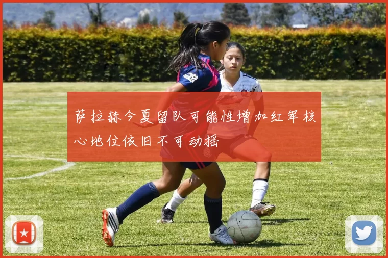 萨拉赫今夏留队可能性增加红军核心地位依旧不可动摇
