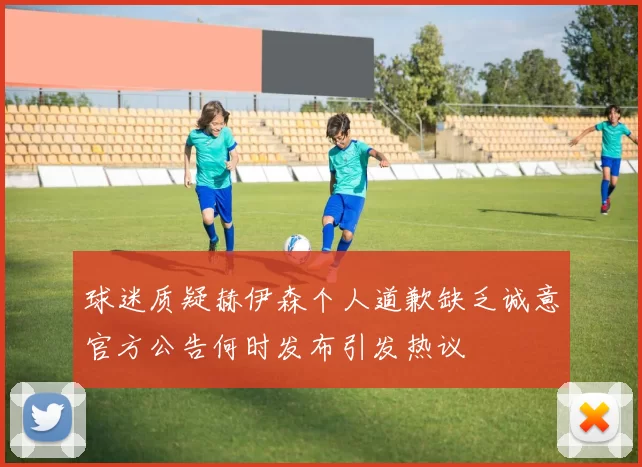 球迷质疑赫伊森个人道歉缺乏诚意官方公告何时发布引发热议