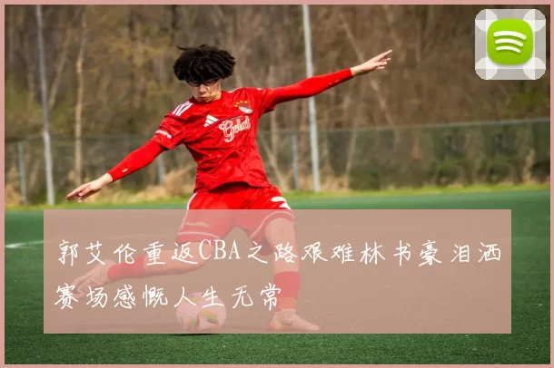 郭艾伦重返CBA之路艰难林书豪泪洒赛场感慨人生无常
