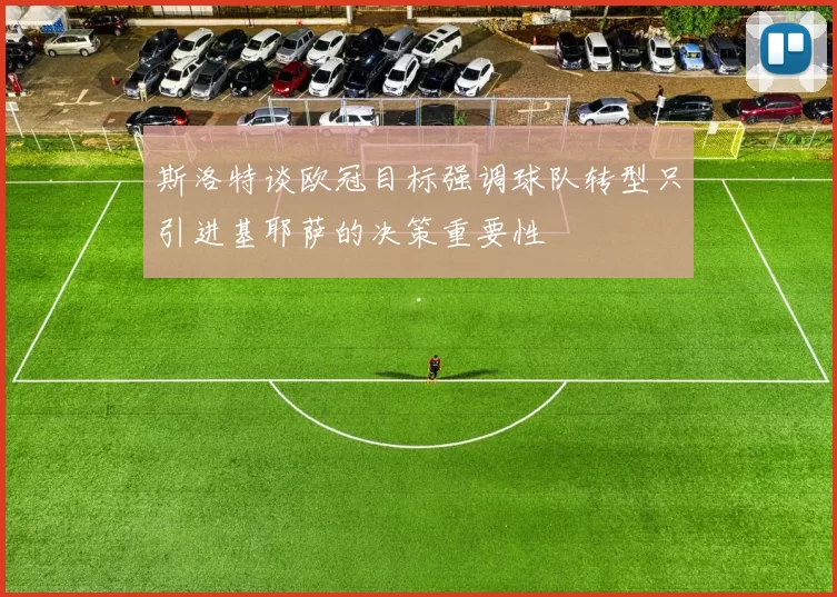斯洛特谈欧冠目标强调球队转型只引进基耶萨的决策重要性